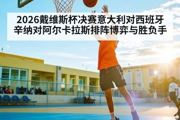 2026戴维斯杯决赛意大利对西班牙辛纳对阿尔卡拉斯排阵博弈与胜负手